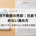 相続不動産の売却：兄弟で揉めない進め方｜共有名義・同意・揉めやすい注意するべき箇所を解説